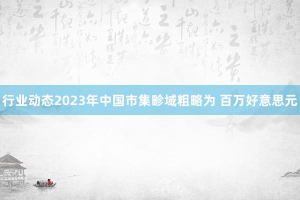 行业动态2023年中国市集畛域粗略为 百万好意思元