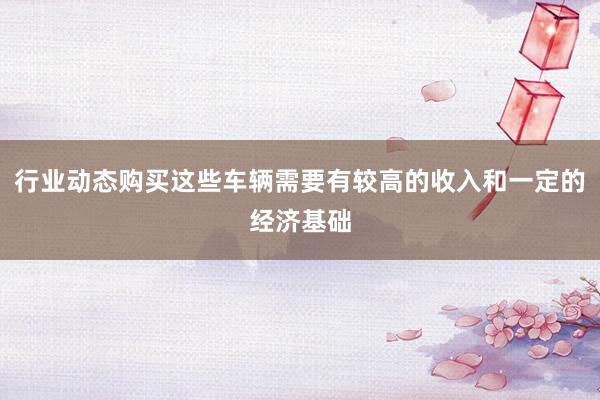 行业动态购买这些车辆需要有较高的收入和一定的经济基础