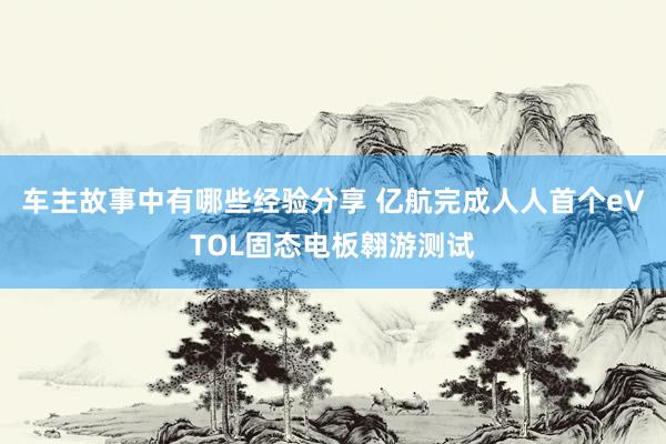 车主故事中有哪些经验分享 亿航完成人人首个eVTOL固态电板翱游测试