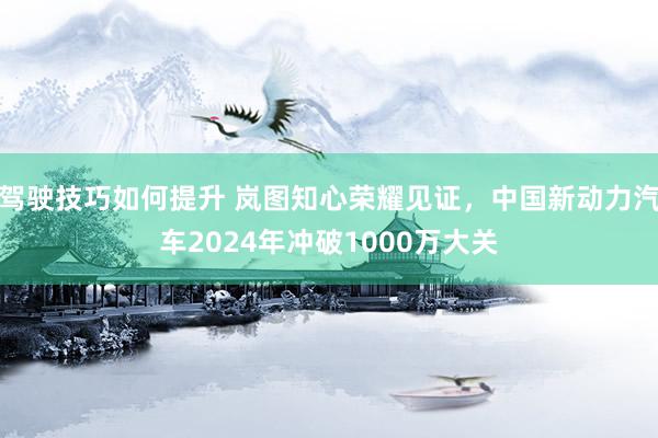 驾驶技巧如何提升 岚图知心荣耀见证，中国新动力汽车2024年冲破1000万大关