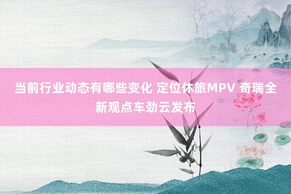 当前行业动态有哪些变化 定位休旅MPV 奇瑞全新观点车劲云发布