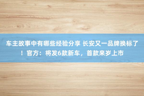 车主故事中有哪些经验分享 长安又一品牌换标了！官方：将发6款新车，首款来岁上市