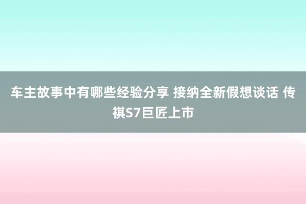 车主故事中有哪些经验分享 接纳全新假想谈话 传祺S7巨匠上市