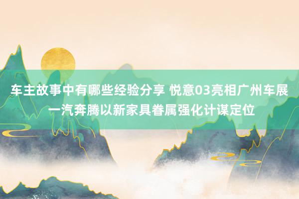 车主故事中有哪些经验分享 悦意03亮相广州车展 一汽奔腾以新家具眷属强化计谋定位