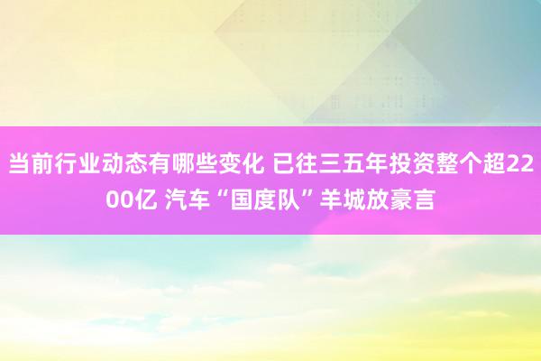 当前行业动态有哪些变化 已往三五年投资整个超2200亿 汽车“国度队”羊城放豪言