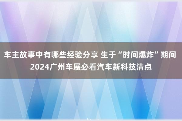 车主故事中有哪些经验分享 生于“时间爆炸”期间 2024广州车展必看汽车新科技清点