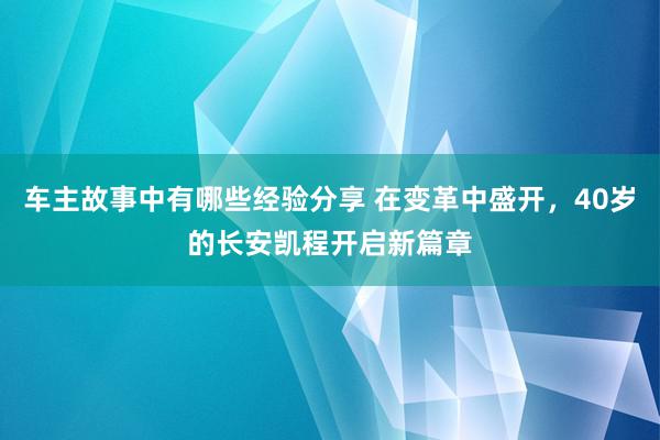 车主故事中有哪些经验分享 在变革中盛开，40岁的长安凯程开启新篇章