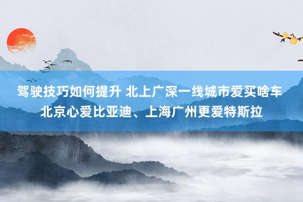 驾驶技巧如何提升 北上广深一线城市爱买啥车 北京心爱比亚迪、上海广州更爱特斯拉