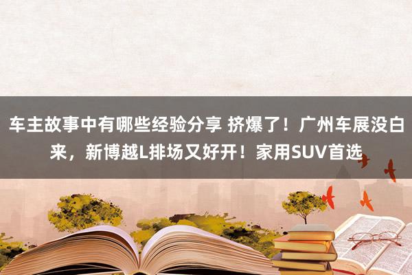 车主故事中有哪些经验分享 挤爆了！广州车展没白来，新博越L排场又好开！家用SUV首选