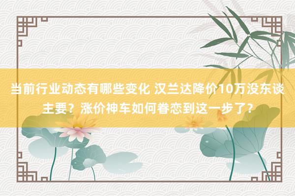 当前行业动态有哪些变化 汉兰达降价10万没东谈主要？涨价神车