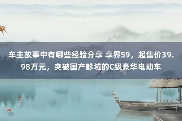 车主故事中有哪些经验分享 享界S9，起售价39.98万元，突