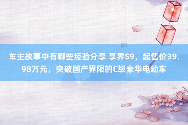 车主故事中有哪些经验分享 享界S9，起售价39.98万元，突破国产界限的C级豪华电动车