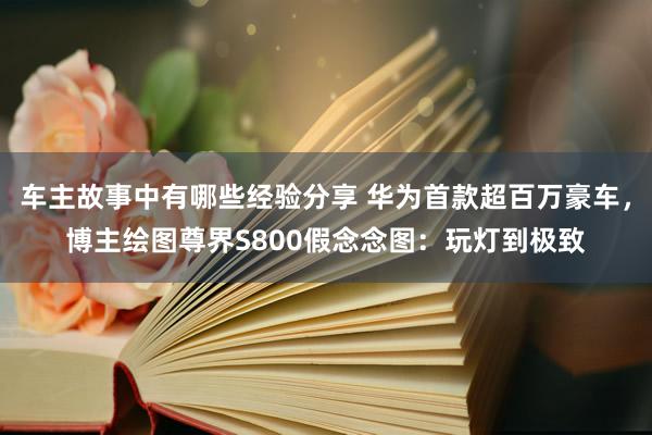 车主故事中有哪些经验分享 华为首款超百万豪车，博主绘图尊界S