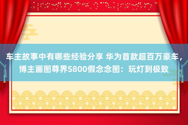 车主故事中有哪些经验分享 华为首款超百万豪车，博主画图尊界S800假念念图：玩灯到极致