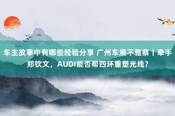 车主故事中有哪些经验分享 广州车展不雅察丨牵手郑钦文，AUDI能否帮四环重塑光线？