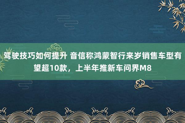 驾驶技巧如何提升 音信称鸿蒙智行来岁销售车型有望超10款，上半年推新车问界M8