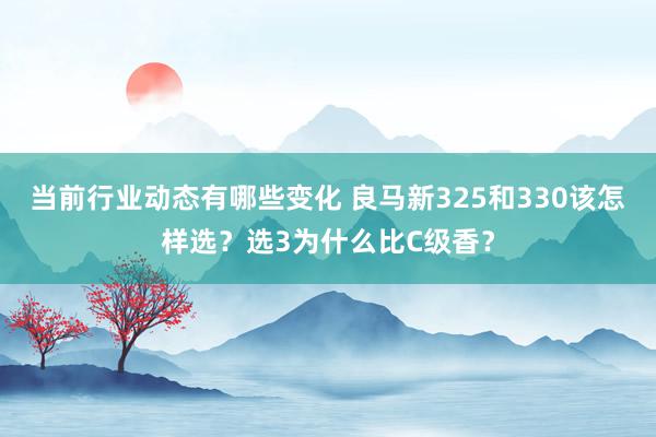 当前行业动态有哪些变化 良马新325和330该怎样选？选3为什么比C级香？