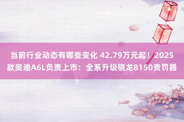 当前行业动态有哪些变化 42.79万元起！2025款奥迪A6L负责上市：全系升级骁龙8150责罚器