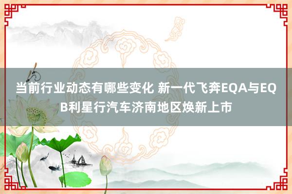 当前行业动态有哪些变化 新一代飞奔EQA与EQB利星行汽车济南地区焕新上市