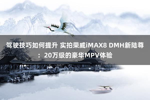 驾驶技巧如何提升 实拍荣威iMAX8 DMH新陆尊：20万级的豪华MPV体验