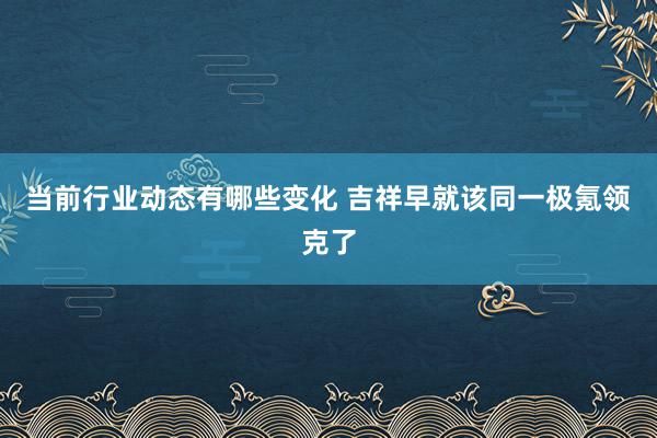 当前行业动态有哪些变化 吉祥早就该同一极氪领克了