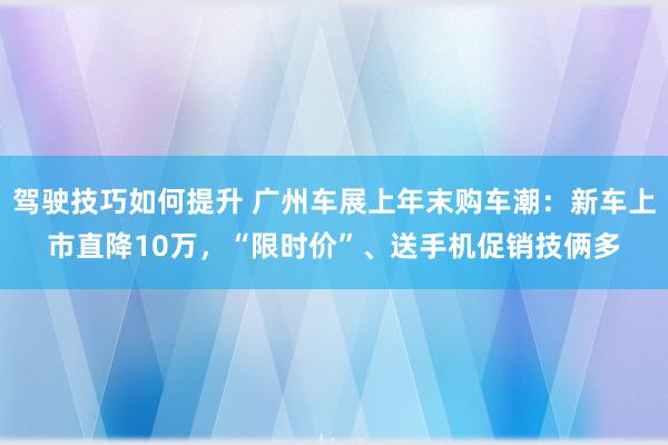 驾驶技巧如何提升 广州车展上年末购车潮：新车上市直降10万，“限时价”、送手机促销技俩多