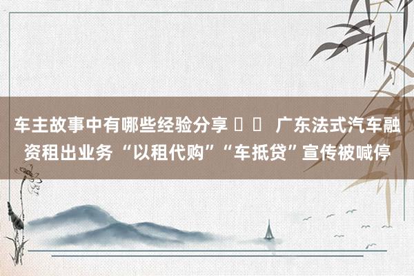 车主故事中有哪些经验分享 		 广东法式汽车融资租出业务 “以租代购”“车抵贷”宣传被喊停