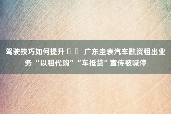 驾驶技巧如何提升 		 广东圭表汽车融资租出业务 “以租代购”“车抵贷”宣传被喊停