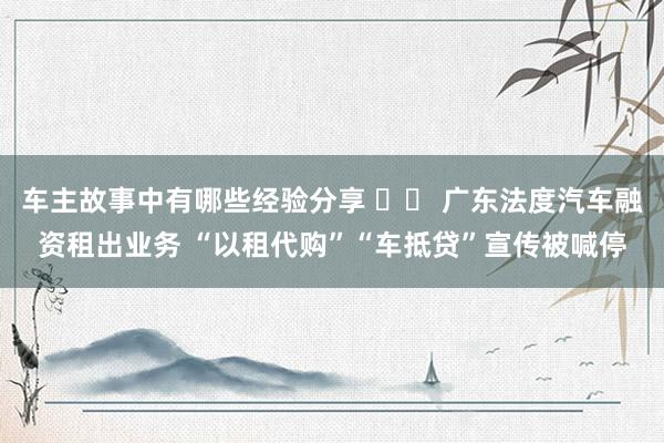 车主故事中有哪些经验分享 		 广东法度汽车融资租出业务 “以租代购”“车抵贷”宣传被喊停