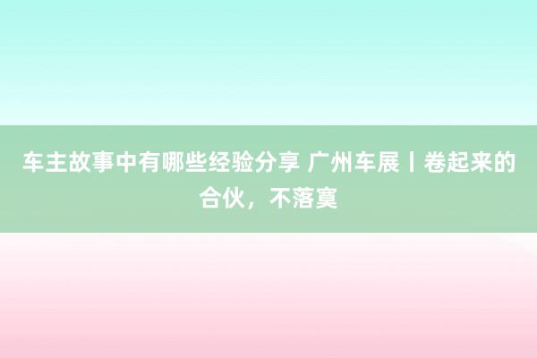 车主故事中有哪些经验分享 广州车展丨卷起来的合伙，不落寞