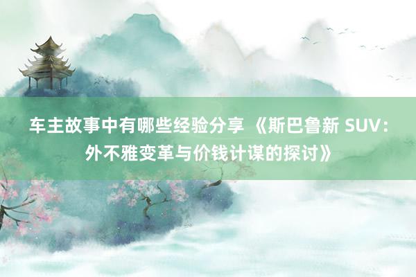 车主故事中有哪些经验分享 《斯巴鲁新 SUV：外不雅变革与价钱计谋的探讨》