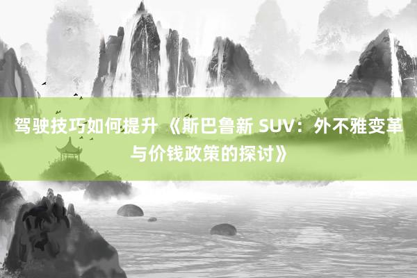 驾驶技巧如何提升 《斯巴鲁新 SUV：外不雅变革与价钱政策的探讨》