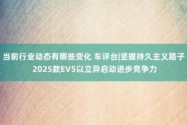 当前行业动态有哪些变化 车评台|坚握持久主义路子 2025款EV5以立异启动进步竞争力