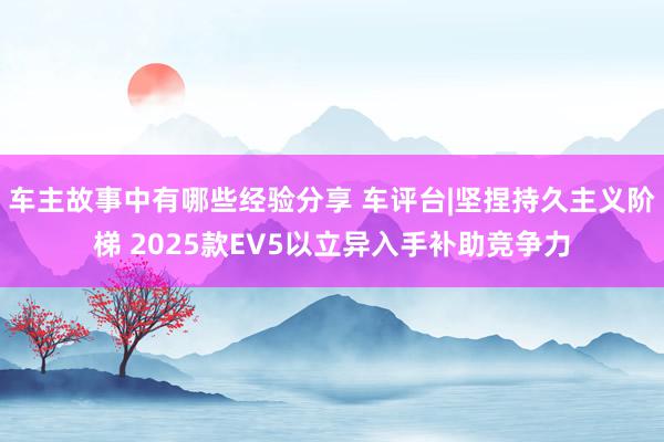 车主故事中有哪些经验分享 车评台|坚捏持久主义阶梯 2025款EV5以立异入手补助竞争力