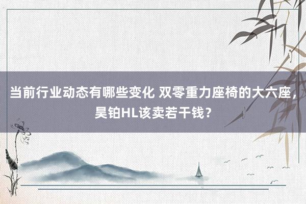 当前行业动态有哪些变化 双零重力座椅的大六座，昊铂HL该卖若干钱？