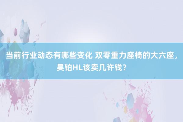 当前行业动态有哪些变化 双零重力座椅的大六座，昊铂HL该卖几许钱？