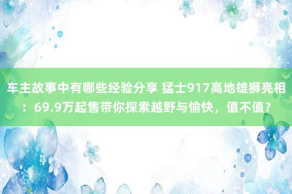 车主故事中有哪些经验分享 猛士917高地雄狮亮相：69.9万起售带你探索越野与愉快，值不值？