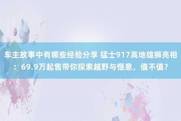 车主故事中有哪些经验分享 猛士917高地雄狮亮相：69.9万起售带你探索越野与惬意，值不值？