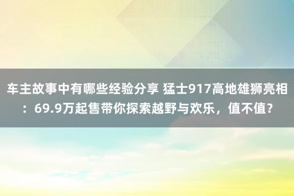 车主故事中有哪些经验分享 猛士917高地雄狮亮相：69.9万起售带你探索越野与欢乐，值不值？