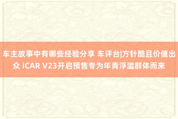 车主故事中有哪些经验分享 车评台|方针酷且价值出众 iCAR V23开启预售专为年青浮滥群体而来