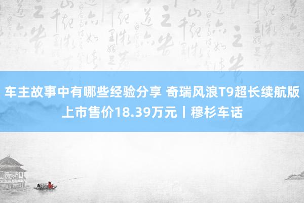 车主故事中有哪些经验分享 奇瑞风浪T9超长续航版上市售价18.39万元丨穆杉车话