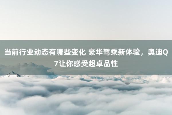 当前行业动态有哪些变化 豪华驾乘新体验，奥迪Q7让你感受超卓品性