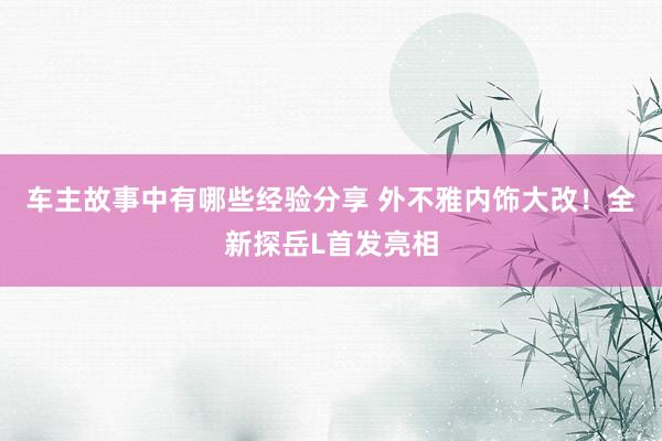 车主故事中有哪些经验分享 外不雅内饰大改！全新探岳L首发亮相