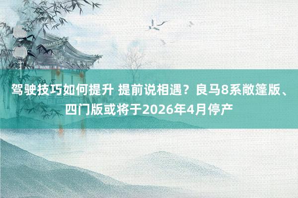 驾驶技巧如何提升 提前说相遇？良马8系敞篷版、四门版或将于2