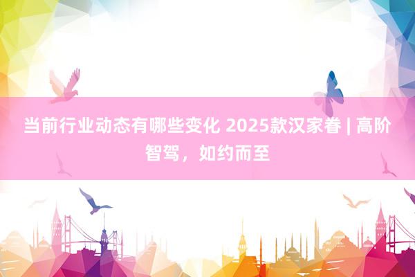 当前行业动态有哪些变化 2025款汉家眷 | 高阶智驾，如约