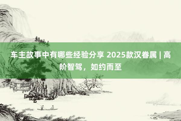 车主故事中有哪些经验分享 2025款汉眷属 | 高阶智驾，如约而至