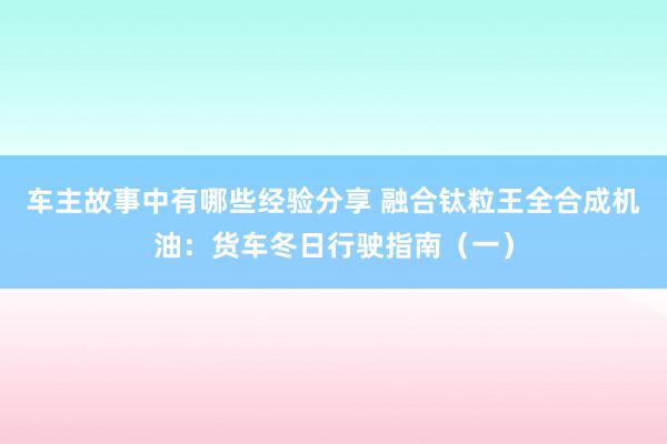 车主故事中有哪些经验分享 融合钛粒王全合成机油：货车冬日行驶