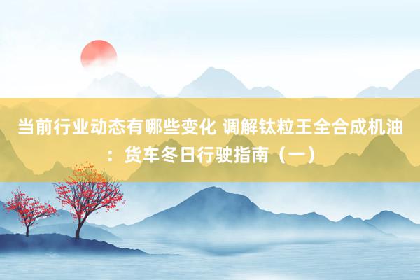 当前行业动态有哪些变化 调解钛粒王全合成机油：货车冬日行驶指南（一）