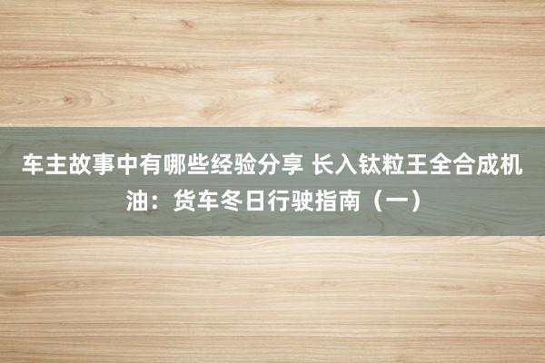 车主故事中有哪些经验分享 长入钛粒王全合成机油：货车冬日行驶指南（一）