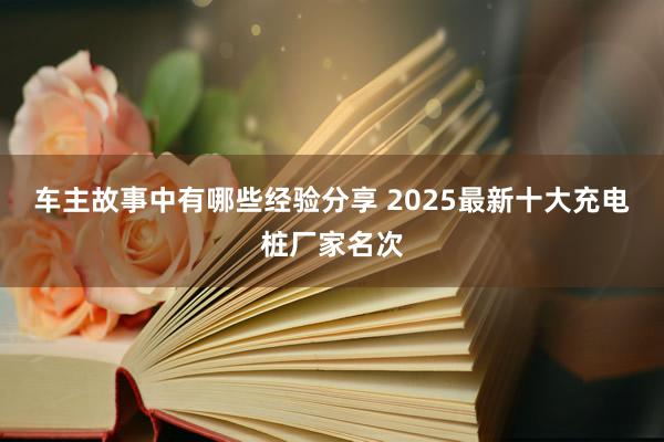 车主故事中有哪些经验分享 2025最新十大充电桩厂家名次